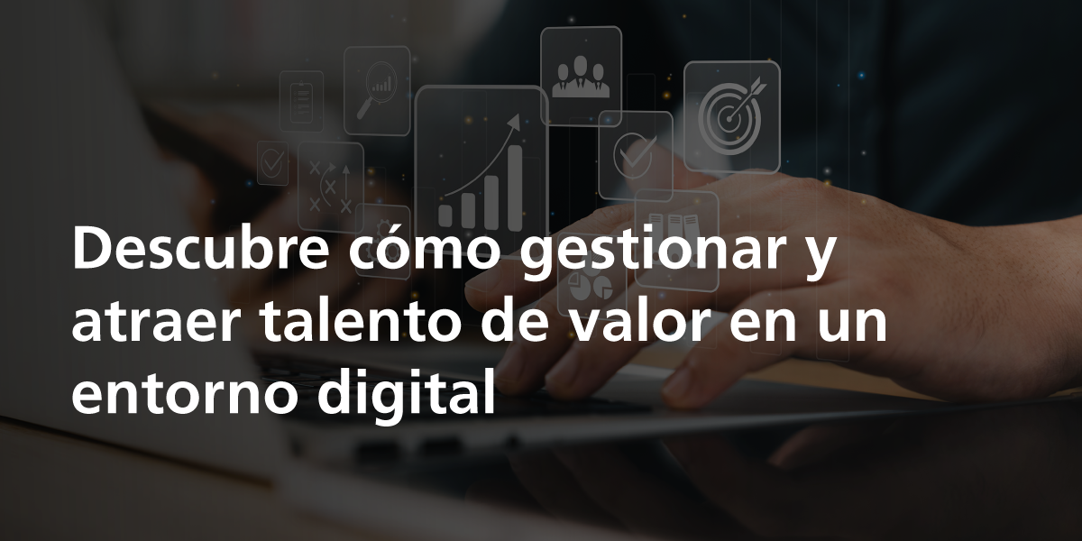 Descubre cómo gestionar y atraer talento de valor en un entorno digital